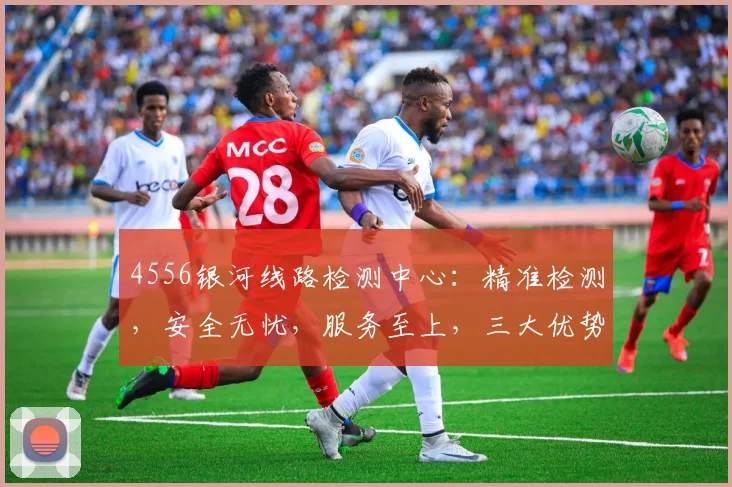 4556银河线路检测中心：精准检测，安全无忧，服务至上，三大优势，值得信赖
